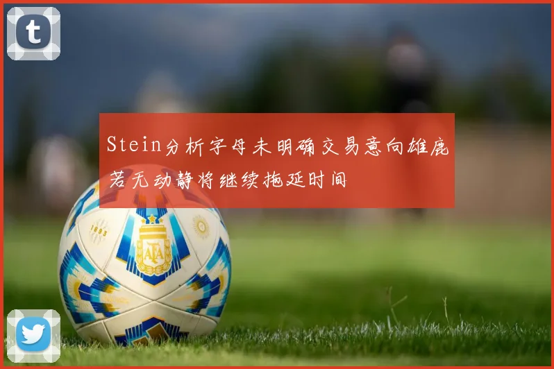 Stein分析字母未明确交易意向雄鹿若无动静将继续拖延时间