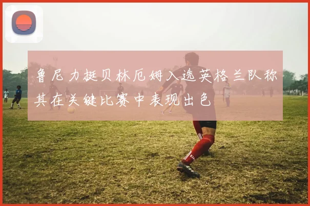 鲁尼力挺贝林厄姆入选英格兰队称其在关键比赛中表现出色
