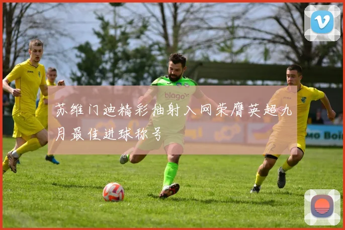 苏维门迪精彩抽射入网荣膺英超九月最佳进球称号