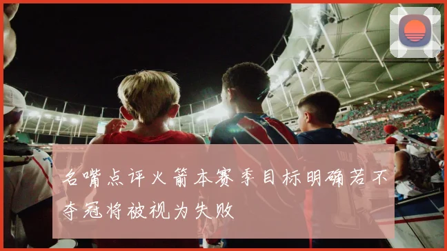 名嘴点评火箭本赛季目标明确若不夺冠将被视为失败