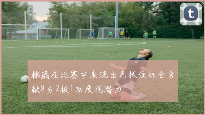 林葳在比赛中表现出色抓住机会贡献8分2板1助展现潜力