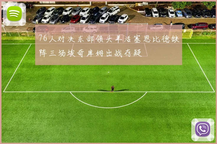76人对决东部领头羊活塞恩比德缺阵三场埃奇库姆出战存疑