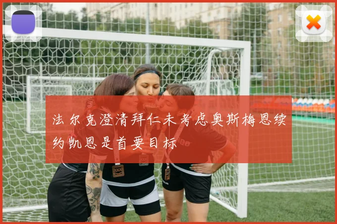法尔克澄清拜仁未考虑奥斯梅恩续约凯恩是首要目标