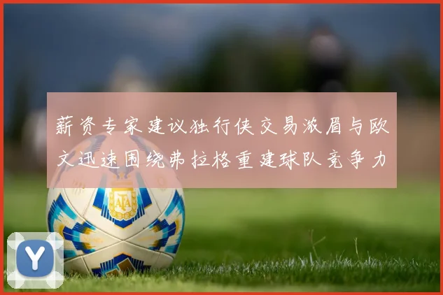薪资专家建议独行侠交易浓眉与欧文迅速围绕弗拉格重建球队竞争力