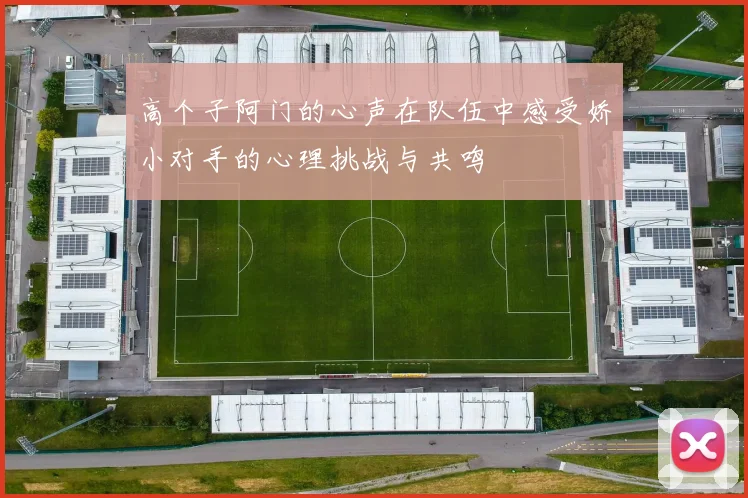 高个子阿门的心声在队伍中感受娇小对手的心理挑战与共鸣