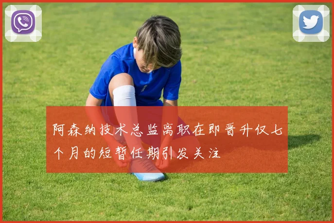 阿森纳技术总监离职在即晋升仅七个月的短暂任期引发关注