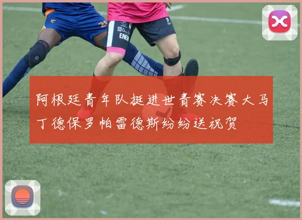 阿根廷青年队挺进世青赛决赛大马丁德保罗帕雷德斯纷纷送祝贺