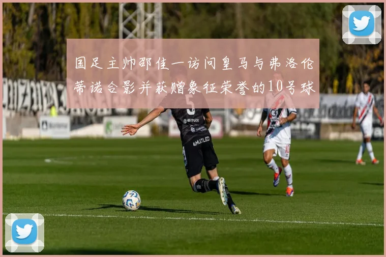 国足主帅邵佳一访问皇马与弗洛伦蒂诺合影并获赠象征荣誉的10号球衣