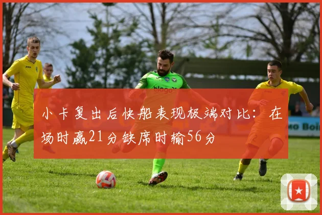 小卡复出后快船表现极端对比：在场时赢21分缺席时输56分