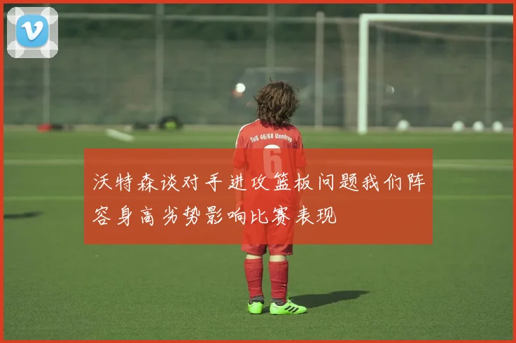 沃特森谈对手进攻篮板问题我们阵容身高劣势影响比赛表现