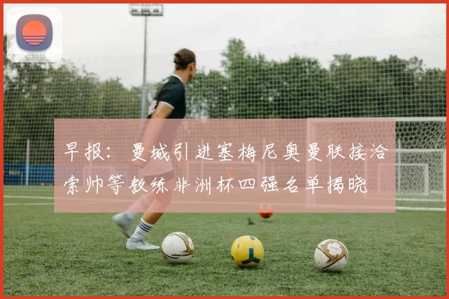 早报：曼城引进塞梅尼奥曼联接洽索帅等教练非洲杯四强名单揭晓