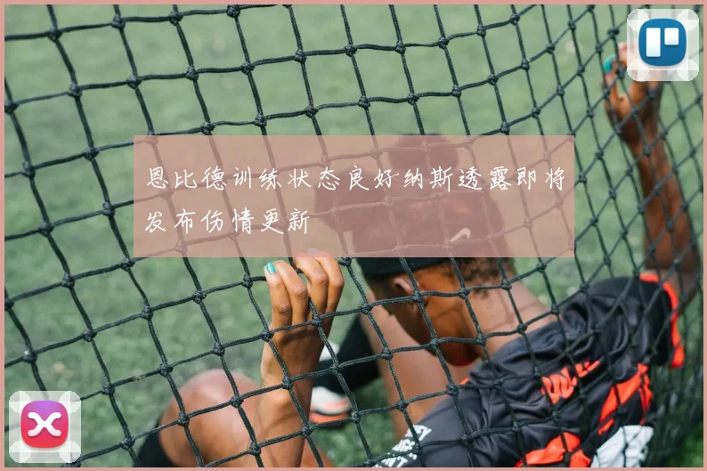 恩比德训练状态良好纳斯透露即将发布伤情更新