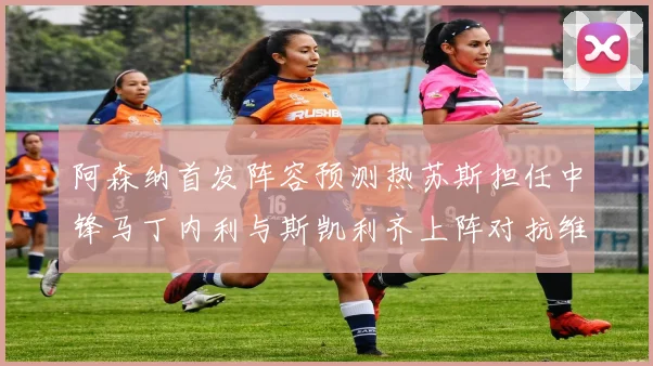 阿森纳首发阵容预测热苏斯担任中锋马丁内利与斯凯利齐上阵对抗维拉