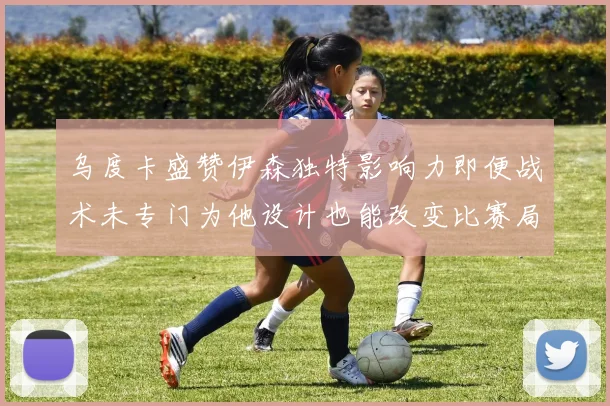 乌度卡盛赞伊森独特影响力即便战术未专门为他设计也能改变比赛局势