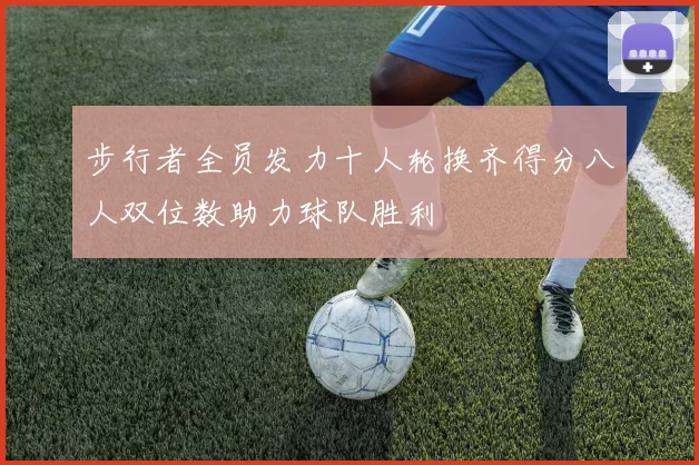 步行者全员发力十人轮换齐得分八人双位数助力球队胜利