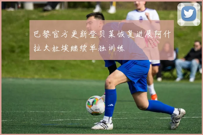 巴黎官方更新登贝莱恢复进展阿什拉夫杜埃继续单独训练