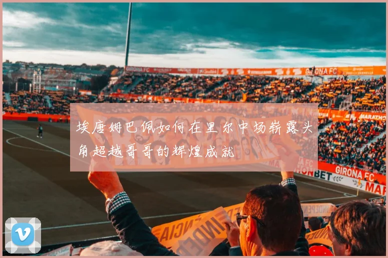 埃唐姆巴佩如何在里尔中场崭露头角超越哥哥的辉煌成就