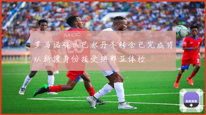 罗马诺确认巴尔丹齐转会已完成将以新援身份接受热那亚体检
