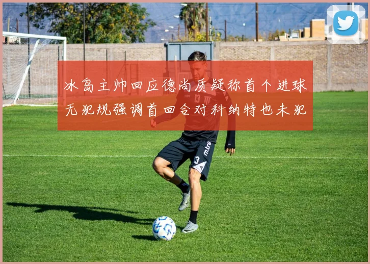 冰岛主帅回应德尚质疑称首个进球无犯规强调首回合对科纳特也未犯规
