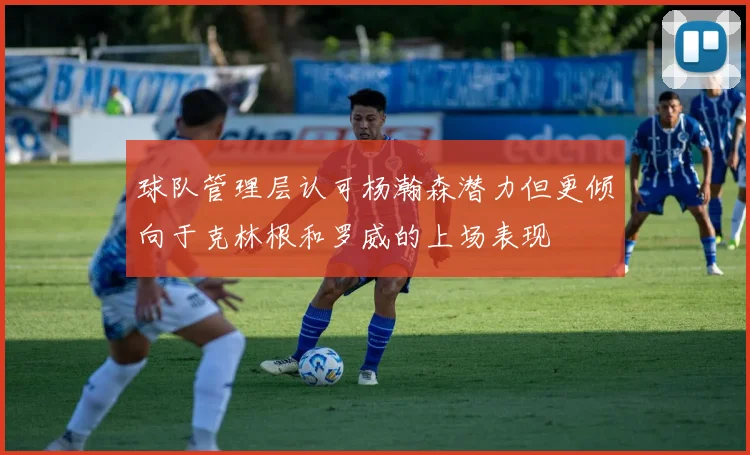 球队管理层认可杨瀚森潜力但更倾向于克林根和罗威的上场表现
