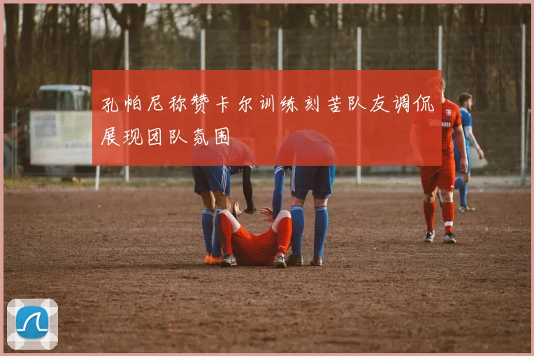 孔帕尼称赞卡尔训练刻苦队友调侃展现团队氛围