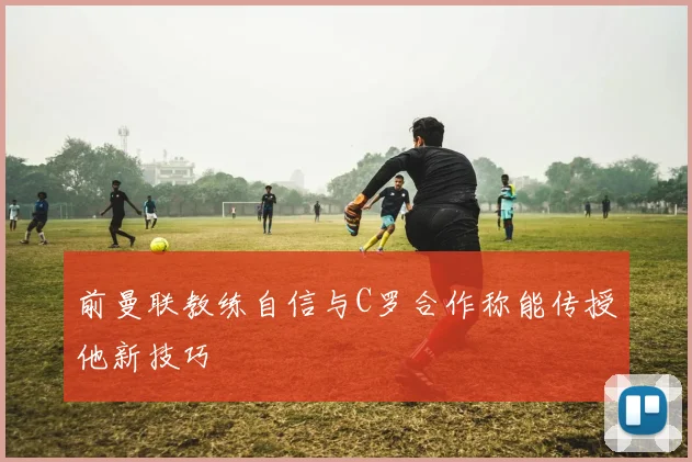 前曼联教练自信与C罗合作称能传授他新技巧