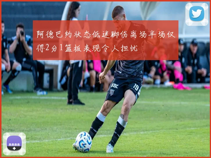 阿德巴约状态低迷脚伤离场半场仅得2分1篮板表现令人担忧