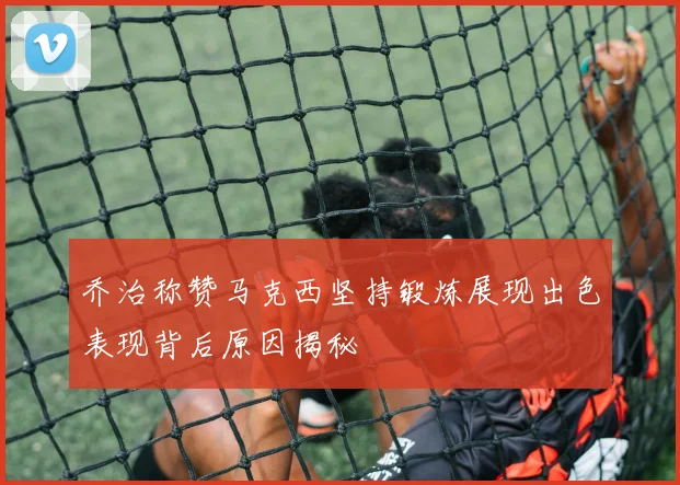 乔治称赞马克西坚持锻炼展现出色表现背后原因揭秘