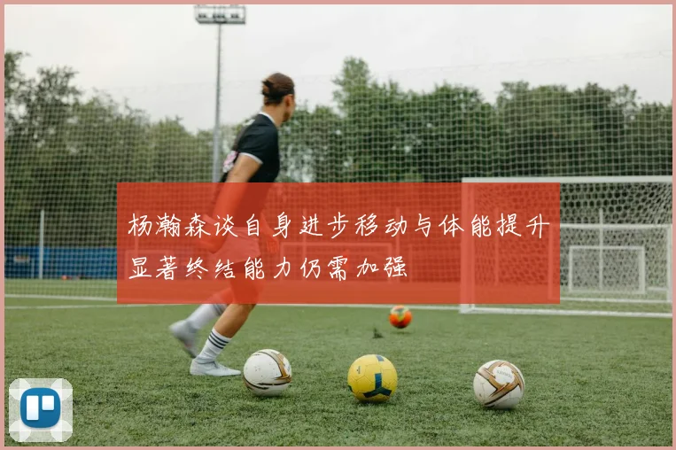 杨瀚森谈自身进步移动与体能提升显著终结能力仍需加强