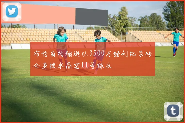 布伦南约翰逊以3500万镑创纪录转会身披水晶宫11号球衣