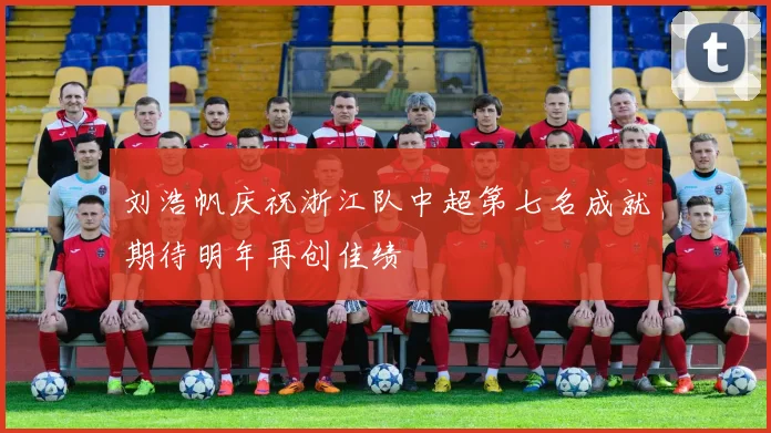 刘浩帆庆祝浙江队中超第七名成就期待明年再创佳绩
