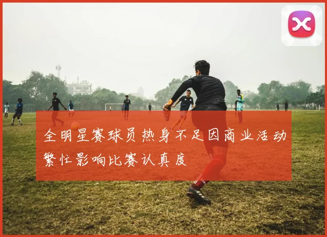 全明星赛球员热身不足因商业活动繁忙影响比赛认真度