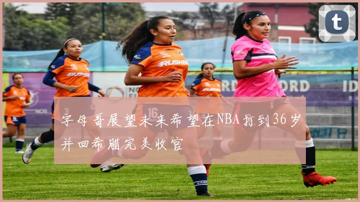 字母哥展望未来希望在NBA打到36岁并回希腊完美收官