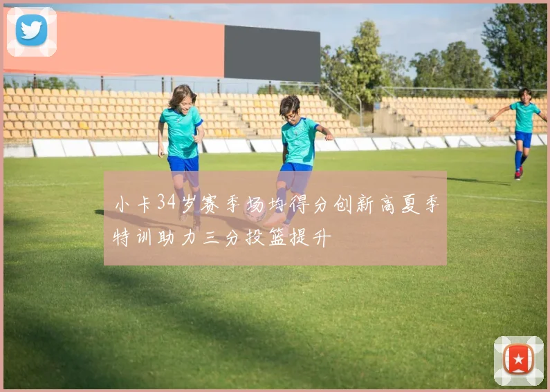 小卡34岁赛季场均得分创新高夏季特训助力三分投篮提升