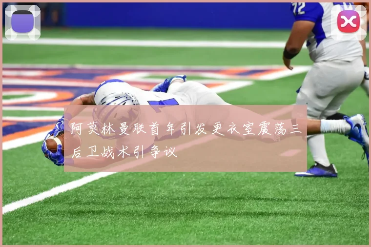 阿莫林曼联首年引发更衣室震荡三后卫战术引争议