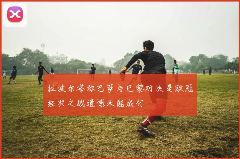 拉波尔塔称巴萨与巴黎对决是欧冠经典之战遗憾未能成行