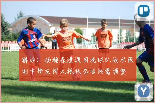 解读：杨瀚森遭遇困境球队战术限制中锋发挥大根状态堪忧需调整