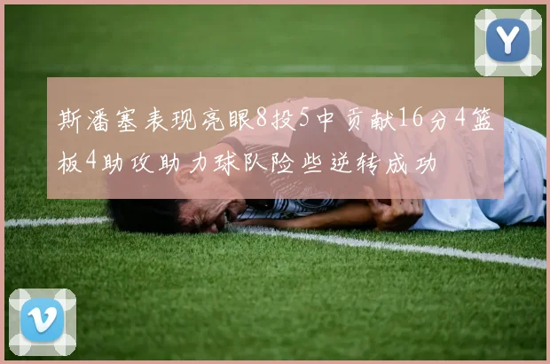 斯潘塞表现亮眼8投5中贡献16分4篮板4助攻助力球队险些逆转成功