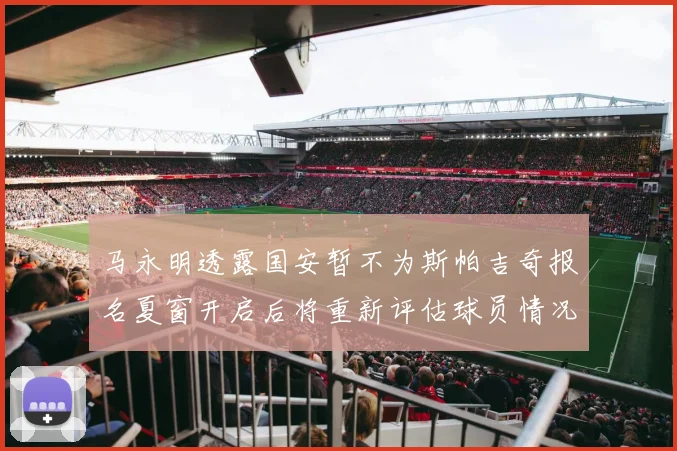 马永明透露国安暂不为斯帕吉奇报名夏窗开启后将重新评估球员情况